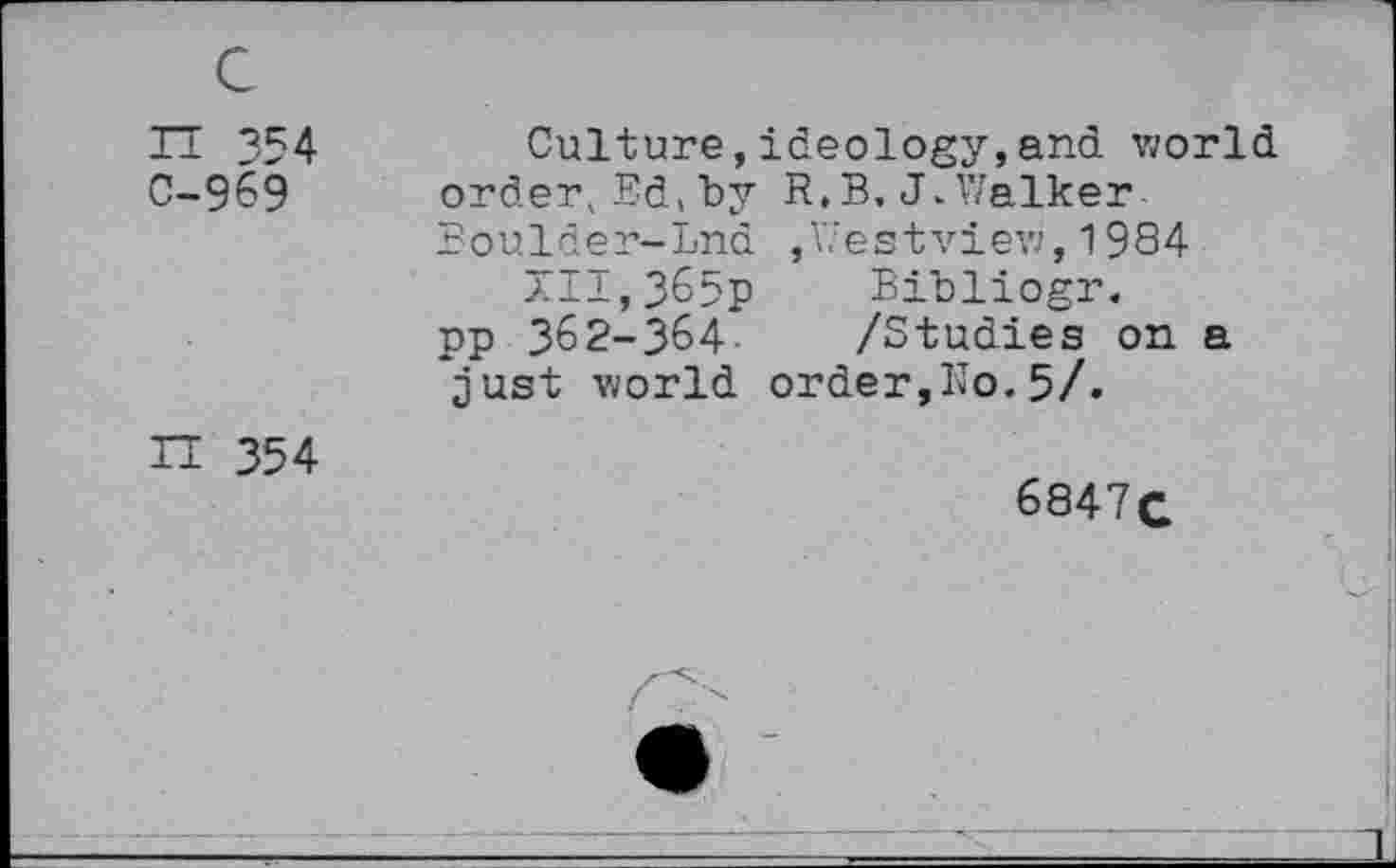 ﻿c
IT 354 0-969
Culture,ideology,and world order, Ed, by R.B, J.Walker Boulder-Lnd ,Westview,1984
XII,365p Bibliogr. pp 362-364- /Studies on a just world order,Ko.5/.
H 354
6847c